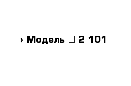  › Модель ­ 2 101